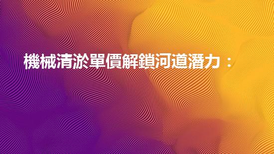 機械清淤單價解鎖河道潛力：提升水域生態(tài)和城市環(huán)境的創(chuàng)新方案！